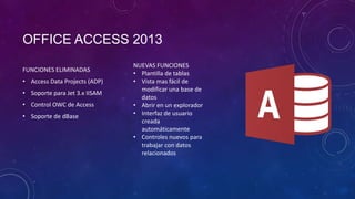 OFFICE ACCESS 2013
FUNCIONES ELIMINADAS
• Access Data Projects (ADP)

• Soporte para Jet 3.x IISAM
• Control OWC de Access
• Soporte de dBase

NUEVAS FUNCIONES
• Plantilla de tablas
• Vista mas fácil de
modificar una base de
datos
• Abrir en un explorador
• Interfaz de usuario
creada
automáticamente
• Controles nuevos para
trabajar con datos
relacionados

 