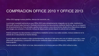 COMPRACION OFFICE 2010 Y OFFICE 2013
Office 2013 agrega nuevas platillas, efectos de transición, etc.
La principal novedad realmente es que Office 2013 esta completamente integrada con la nube, mediante tu
Microsoft Account (aka Hotmail o Outlook) sincronizaras tus documentos mediante SkyDrive, que es un espacio
de almacenamiento en línea privado y podras tener acceso a esos documentos desde otros dispositivos siempre
que tengas una conexión a internet, incluso de dejara justo donde dejaste la edición de tu trabajo.
Podrás compartir tus documentos a compañeros mediante correo o tus redes sociales, incluso colaborar en la
edición de un documento al mismo tiempo.
Si eres alguien que se mueve o viaja constantemente, esta de un lado para otro con el trabajo o escuela, y usas
diferentes dispositivos y compartes información mediante redes sociales (Facebook), hallaras Office 2013 una
buena opción.
Todo lo anterior office 2010 no lo trae, básicamente es lo mismo pero en Office 2013 utiliza la nube.

 