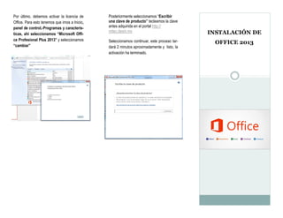 INSTALACIÓN DE 
OFFICE 2013 
Por último, debemos activar la licencia de Office. Para esto tenemos que irnos a Inicio, panel de control,-Programas y caracterís- ticas, ahí seleccionamos “Microsoft Offi- ce Profesional Plus 2013” y seleccionamos “cambiar” 
Posteriormente seleccionamos “Escribir una clave de producto” tecleamos la clave antes adquirida en el portal http:// mitec.itesm.mx 
Seleccionamos continuar, este proceso tar- dará 2 minutos aproximadamente y listo, la activación ha terminado.  