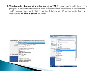 2.-Word puede ahora abrir y editar archivos PDF:Ya no es necesario descargar
plugins, o convertir archivos a .doc para editarlos y volverlos a convertir a
.pdf, pues podrás copiar textos, editar tablas y modificar cualquier tipo de
contenido de forma nativa en Word.

 