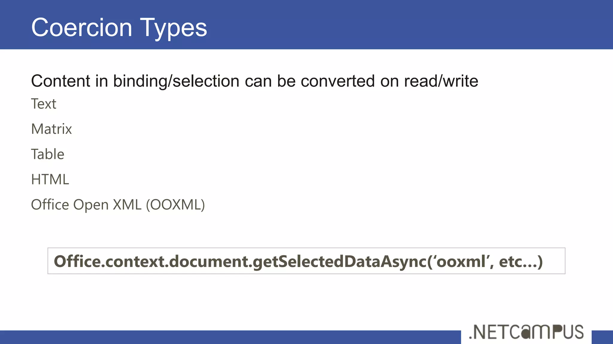 Coercion Types
Content in binding/selection can be converted on read/write
Text
Matrix
Table
HTML
Office Open XML (OOXML)


   Office.context.document.getSelectedDataAsync(‘ooxml’, etc…)
 