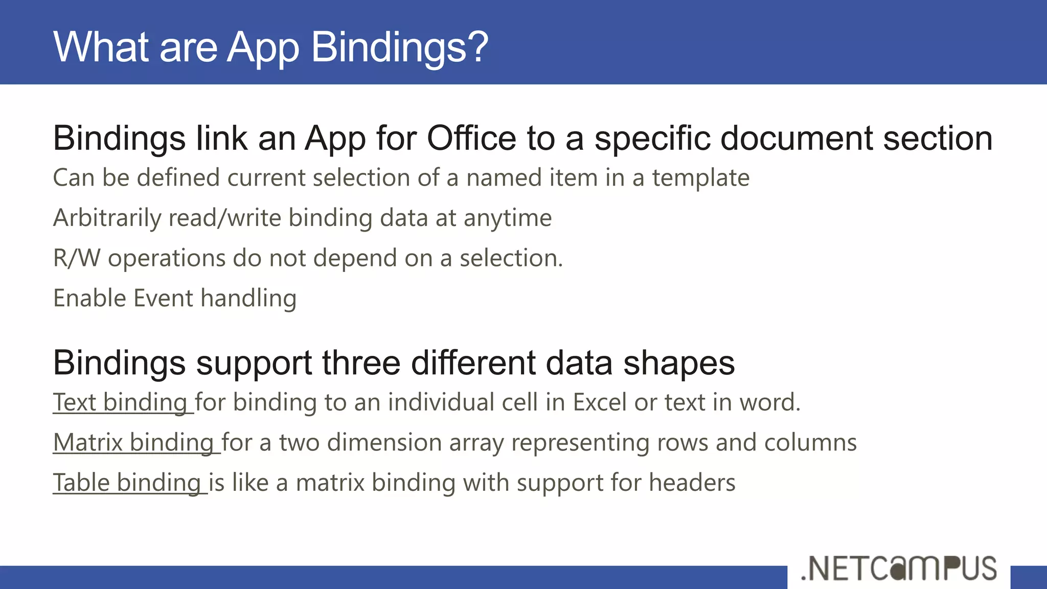 What are App Bindings?

Bindings link an App for Office to a specific document section
Can be defined current selection of a named item in a template
Arbitrarily read/write binding data at anytime
R/W operations do not depend on a selection.
Enable Event handling

Bindings support three different data shapes
Text binding for binding to an individual cell in Excel or text in word.
Matrix binding for a two dimension array representing rows and columns
Table binding is like a matrix binding with support for headers
 