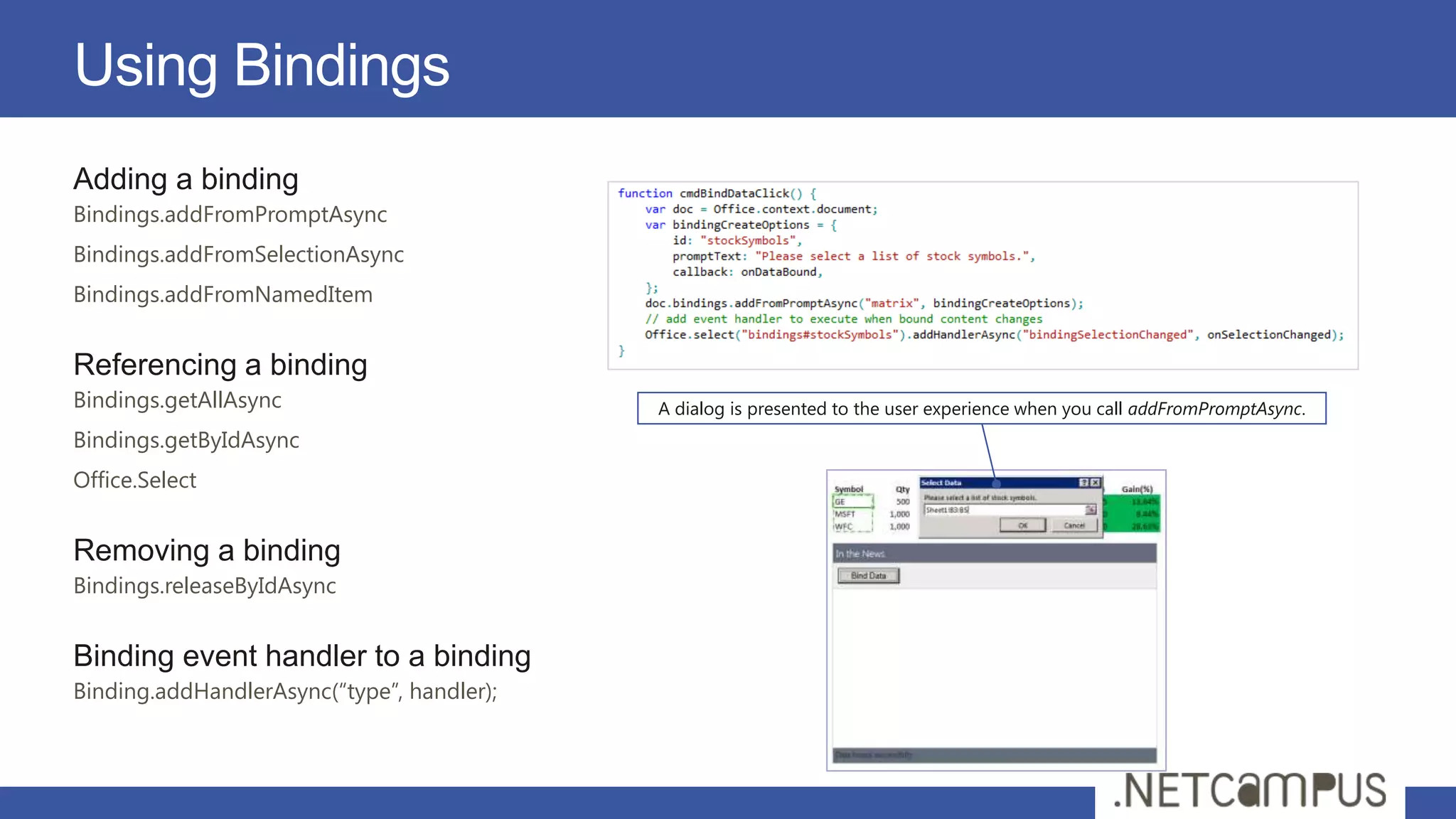 Using Bindings
Adding a binding
Bindings.addFromPromptAsync
Bindings.addFromSelectionAsync
Bindings.addFromNamedItem


Referencing a binding
Bindings.getAllAsync                        A dialog is presented to the user experience when you call addFromPromptAsync.
Bindings.getByIdAsync
Office.Select


Removing a binding
Bindings.releaseByIdAsync


Binding event handler to a binding
Binding.addHandlerAsync(“type”, handler);
 