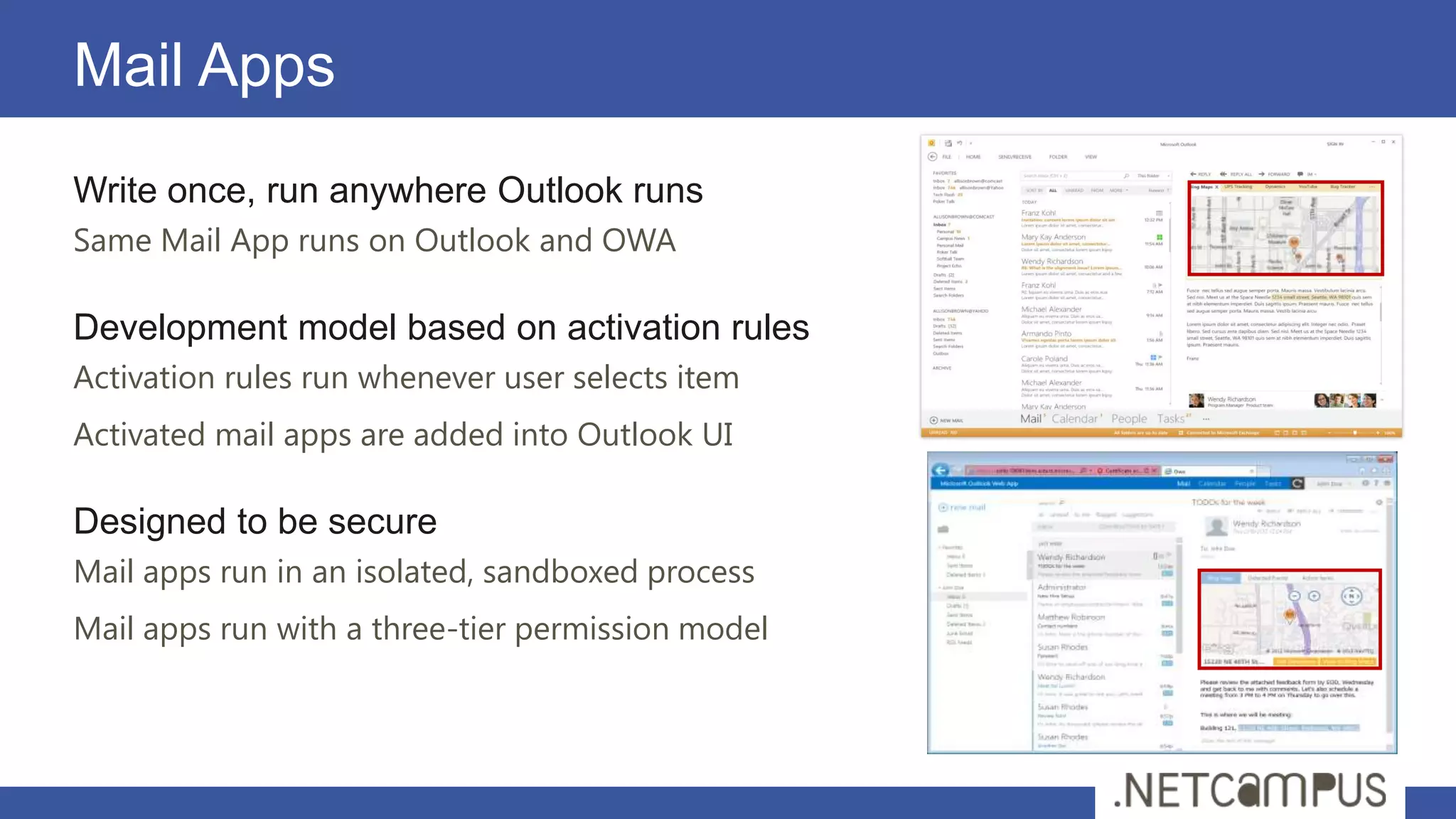 Mail Apps
Write once, run anywhere Outlook runs
Same Mail App runs on Outlook and OWA

Development model based on activation rules
Activation rules run whenever user selects item
Activated mail apps are added into Outlook UI

Designed to be secure
Mail apps run in an isolated, sandboxed process
Mail apps run with a three-tier permission model
 