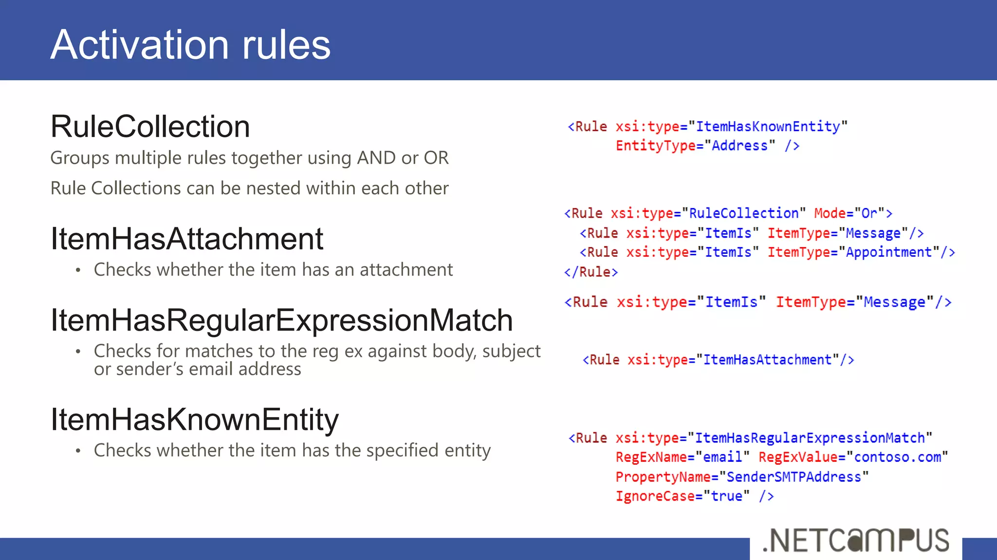 Activation rules
RuleCollection
Groups multiple rules together using AND or OR
Rule Collections can be nested within each other

ItemHasAttachment
   • Checks whether the item has an attachment


ItemHasRegularExpressionMatch
   • Checks for matches to the reg ex against body, subject
     or sender’s email address

ItemHasKnownEntity
   • Checks whether the item has the specified entity
 