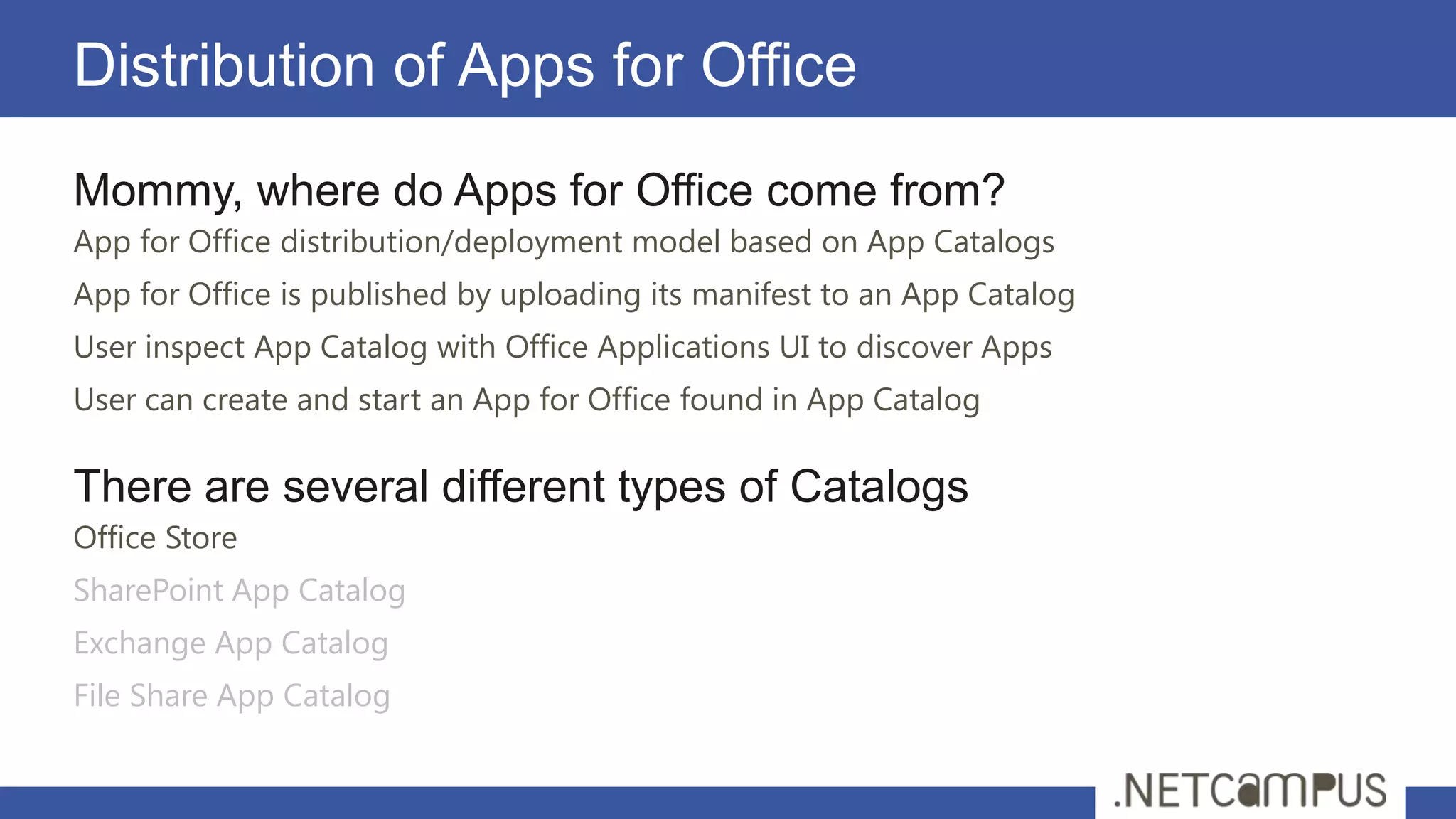 Distribution of Apps for Office
Mommy, where do Apps for Office come from?
App for Office distribution/deployment model based on App Catalogs
App for Office is published by uploading its manifest to an App Catalog
User inspect App Catalog with Office Applications UI to discover Apps
User can create and start an App for Office found in App Catalog

There are several different types of Catalogs
Office Store
SharePoint App Catalog
Exchange App Catalog
File Share App Catalog
 