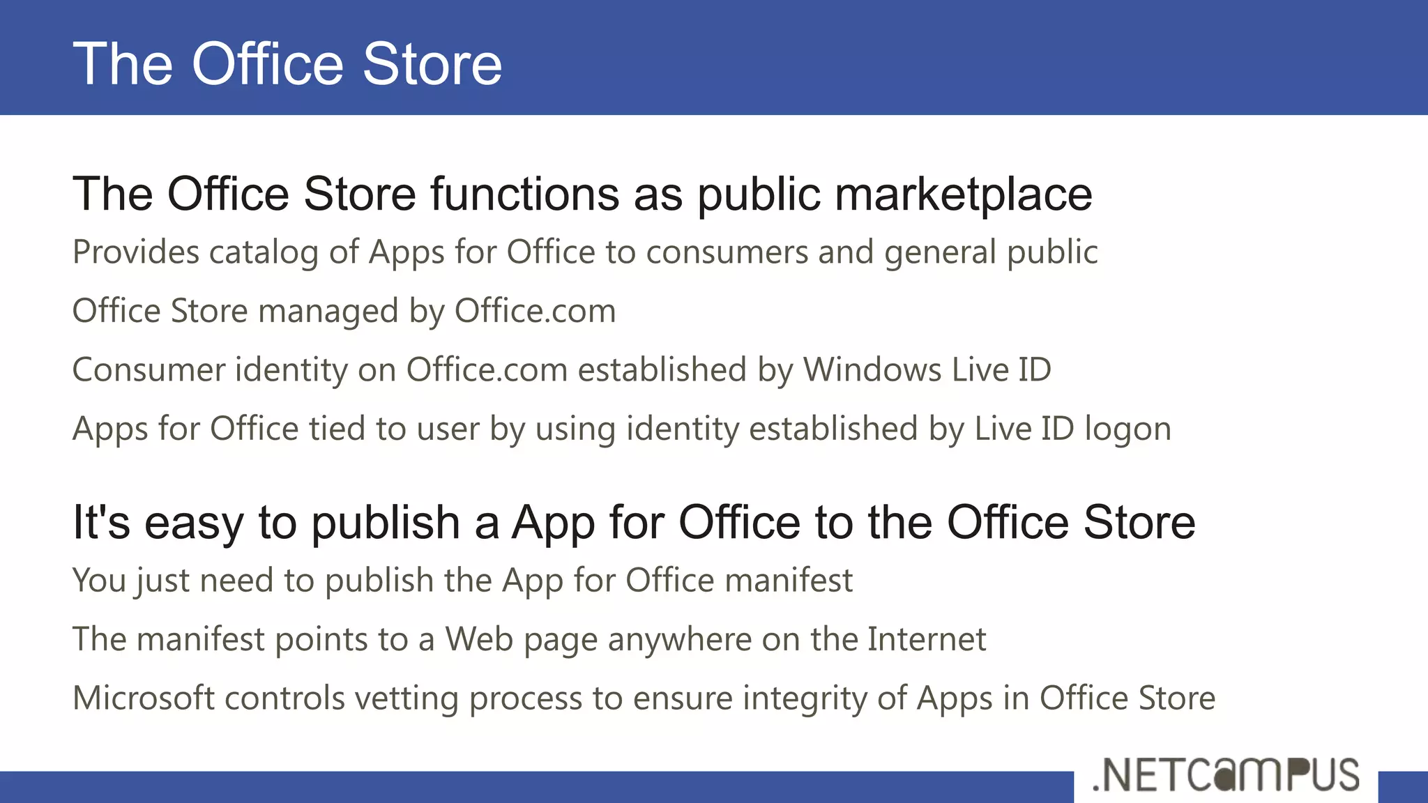 The Office Store

The Office Store functions as public marketplace
Provides catalog of Apps for Office to consumers and general public
Office Store managed by Office.com
Consumer identity on Office.com established by Windows Live ID
Apps for Office tied to user by using identity established by Live ID logon

It's easy to publish a App for Office to the Office Store
You just need to publish the App for Office manifest
The manifest points to a Web page anywhere on the Internet
Microsoft controls vetting process to ensure integrity of Apps in Office Store
 