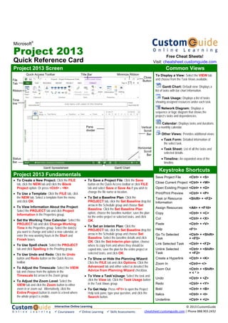 Microsoft
®
Project 2013
Quick Reference Card
Project 2013 Screen Common Views
To Display a View: Select the VIEW tab
and choose from the Task Views available.
Gantt Chart: Default view. Displays a
list of tasks with bar chart information.
Task Usage: Displays a list of tasks
showing assigned resources under each task.
Network Diagram: Displays a
sequence or logic diagram that shows the
project’s tasks and dependencies.
Calendar: Displays tasks and durations
in a monthly calendar.
Other Views: Provides additional views:
• Task Form: Detailed information of
the select task.
• Task Sheet: List of all the tasks and
selected details.
• Timeline: An expanded view of the
timeline.
Keystroke Shortcuts
Save Project File <Ctrl> + <S>
Close Current Project <Ctrl> + <W>
Open Existing Project <Ctrl> + <O>
Print/Print Preview <Ctrl> + <P>
Task or Resource <Shift> + <F2>
Information
Assign Resources <Alt> + <F10>
Copy <Ctrl> + <C>
Cut <Ctrl> + <X>
Paste <Ctrl> + <V>
Help <F1>
Go To Selected <Ctrl> + <Shift>
Task + <F5>
Link Selected Task <Ctrl> + <F2>
Unlink Selected <Ctrl> + <Shift>
Task + <F2>
Create a Hyperlink <Ctrl> + <K>
Zoom In <Ctrl>+ </>
Zoom Out <Ctrl> + <Shift>
+ < * >
Undo <Ctrl> + <Z>
Redo <Ctrl> + <Y>
Bold <Ctrl> + <B>
Italics <Ctrl> + <I>
Underline <Ctrl> + <U>
Project 2013 Fundamentals
• To Create a New Project: Click the FILE
tab, click the NEW tab and click the Blank
Project option. Or press <Ctrl> + <N>.
• To Use a Template: Click the FILE tab, click
the NEW tab. Select a template from the menu
and click OK.
• To View Information About the Project:
Select the PROJECT tab and click Project
Information in the Properties group.
• Set the Working Time Calendar: Select the
PROJECT tab and click Change Working
Time in the Properties group. Select the date(s)
you want to change and select a new calendar, or
enter the new working hours in the Start and
Finish boxes.
• To Use Spell check: Select the PROJECT
tab and click Spelling in the Proofing group.
• To Use Undo and Redo: Click the Undo
button and Redo button on the Quick Access
toolbar.
• To Adjust the Timescale: Select the VIEW
tab and choose from the options in the
Timescale list arrow in the Zoom group.
• To Adjust the Zoom Level: Select the
VIEW tab and click the Zoom button to either
zoom in or zoom out. Alternatively, click the
Entire Project button to zoom to a level where
the whole project is visible.
• To Save a Project File: Click the Save
button on the Quick Access toolbar or click FILE
tab and select Save or Save As if you wish to
change the file name or location.
• To Set a Baseline Plan: Click the
PROJECT tab, click the Set Baseline drop list
arrow in the Schedule group and choose Set
Baseline. Click the Set Baseline Plan
option, choose the baseline number, save the plan
for the entire project or selected tasks, and click
OK.
• To Set an Interim Plan: Click the
PROJECT tab, click the Set Baseline drop list
arrow in the Schedule group and choose Set
Baseline. Select the baseline details and click
OK. Click the Set Interim plan option, choose
where to copy from and where they should be
copied into, save the plan for the entire project or
selected tasks, and click OK.
• To Show or Hide the Planning Wizard:
Click the FILE tab and click Options. Click the
Advanced tab and either select or deselect the
Advice from Planning Wizard checkbox.
• To View a Task’sUsage: Select the task and
click the View tab. Click the Task Usage button
in the Task Views group.
• To Get Help: Press <F1> to open the Project
Help task pane, type your question, and click the
Search button.
Status
Bar
Time
line
File
Tab
Quick Access Toolbar Minimize RibbonTitle Bar
Vertical
Scroll
Bar
Horizontal
Scroll
Bar
Gantt ChartGantt Spreadsheet
Close
Button
Pane
divider
Ribbon
Free Cheat Sheets!
Visit: cheatsheet.customguide.com
Interactive Online Learning
 Courseware   Online Learning   Skills Assessments
© 2013 CustomGuide 
cheatsheet.customguide.com | Phone 888.903.2432 
 
