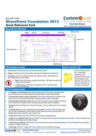 Microsoft
®
Office
SharePoint Foundation 2013
Quick Reference Card
SharePoint Window
Permission Levels Quick Launch Tip
• Full Control: Site Owners are given this permission level by default.
• Design: Create lists and document libraries, edit pages and change the site appearance.
• Contribute: Add, edit, and delete existing items in libraries and lists. Site Members are
given this permission level by default.
• Read: View and open items, pages and documents. Site Visitors are given this
permission level by default.
• Limited Access: Get access to a specific list, item, or document without
access to the entire site.
Because the Quick Launch
bar is customizable
(depending on your
permission level) not all the
lists and libraries may be
listed here. If you can’t find
what you’re looking for, go
to the Site Contents page.
The Fundamentals
• To navigate in a SharePoint site: SharePoint works like any other website, and depending on
your permission level, you will have access to the Office Ribbon for editing and formatting.
• To view all the content on the Current Site: Click the Site Contents link at the bottom of the
Quick Launch bar to view all the lists, libraries, discussion boards, surveys, and subsites.
• Understanding Permission Levels: Each user that has access to a site is assigned a permission
level. See the list on the right for more information about permission levels in SharePoint.
• To Search: Click in the Search box at the top of the page. Type your search word or term and press
<Enter>.
• To Change Views: You can change how items are displayed in a library or list by changing views.
Click the LIST or LIBRARY tab on the Ribbon and then select the Current View list arrow in the
Manage Views Group to select the view you want to use.
• To Sign Out: Click the User menu at the top of the screen and select Sign Out.
• To Sign In as a Different User: Sign out and then on the logon window, click the Use another account option. Enter the alternative user
information in the dialog boxes provided and logon.
• To Change User Settings: Click the User menu at the top of the screen and select My Settings. Click the Edit Item link and update or
change your settings as necessary.
• To Get Help: Click the Help button in the top right corner of the SharePoint site page.
Free Cheat Sheets!
Visit: cheatsheet.customguide.com
Title Link
Settings button
Search box
Ribbon Top Link bar
Quick Launch bar
Web Parts area
User Menu
Interactive Online Learning 
 Courseware   Online Learning   Skills Assessments
© 2013 CustomGuide 
cheatsheet.customguide.com | Phone 888.903.2432 
 