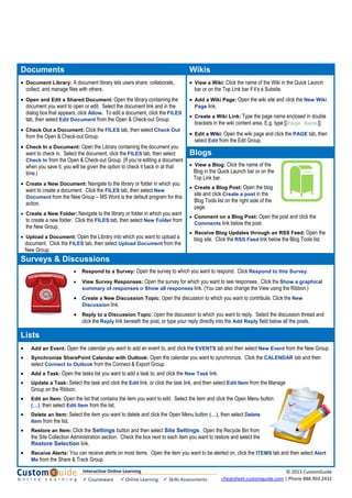 Documents Wikis
• Document Library: A document library lets users share, collaborate,
collect, and manage files with others.
• Open and Edit a Shared Document: Open the library containing the
document you want to open or edit. Select the document link and in the
dialog box that appears, click Allow. To edit a document, click the FILES
tab, then select Edit Document from the Open & Check-out Group.
• Check Out a Document: Click the FILES tab, then select Check Out
from the Open & Check-out Group.
• Check In a Document: Open the Library containing the document you
want to check in. Select the document, click the FILES tab, then select
Check In from the Open & Check-out Group. (If you’re editing a document
when you save it, you will be given the option to check it back in at that
time.)
• Create a New Document: Navigate to the library or folder in which you
want to create a document. Click the FILES tab, then select New
Document from the New Group – MS Word is the default program for this
action.
• Create a New Folder: Navigate to the library or folder in which you want
to create a new folder. Click the FILES tab, then select New Folder from
the New Group.
• Upload a Document: Open the Library into which you want to upload a
document. Click the FILES tab, then select Upload Document from the
New Group.
• View a Wiki: Click the name of the Wiki in the Quick Launch
bar or on the Top Link bar if it’s a Subsite.
• Add a Wiki Page: Open the wiki site and click the New Wiki
Page link.
• Create a Wiki Link: Type the page name enclosed in double
brackets in the wiki content area. E.g. type [[Page Name]].
• Edit a Wiki: Open the wiki page and click the PAGE tab, then
select Edit from the Edit Group.
Blogs
• View a Blog: Click the name of the
Blog in the Quick Launch bar or on the
Top Link bar.
• Create a Blog Post: Open the blog
site and click Create a post in the
Blog Tools list on the right side of the
page.
• Comment on a Blog Post: Open the post and click the
Comments link below the post.
• Receive Blog Updates through an RSS Feed: Open the
blog site. Click the RSS Feed link below the Blog Tools list.
Surveys & Discussions
• Respond to a Survey: Open the survey to which you want to respond. Click Respond to this Survey.
• View Survey Responses: Open the survey for which you want to see responses. Click the Show a graphical
summary of responses or Show all responses link. (You can also change the View using the Ribbon.)
• Create a New Discussion Topic: Open the discussion to which you want to contribute. Click the New
Discussion link.
• Reply to a Discussion Topic: Open the discussion to which you want to reply. Select the discussion thread and
click the Reply link beneath the post, or type your reply directly into the Add Reply field below all the posts.
Lists
• Add an Event: Open the calendar you want to add an event to, and click the EVENTS tab and then select New Event from the New Group.
• Synchronize SharePoint Calendar with Outlook: Open the calendar you want to synchronize. Click the CALENDAR tab and then
select Connect to Outlook from the Connect & Export Group.
• Add a Task: Open the tasks list you want to add a task to, and click the New Task link.
• Update a Task: Select the task and click the Edit link, or click the task link, and then select Edit Item from the Manage
Group on the Ribbon.
• Edit an Item: Open the list that contains the item you want to edit. Select the item and click the Open Menu button
(…), then select Edit Item from the list.
• Delete an Item: Select the item you want to delete and click the Open Menu button (…), then select Delete
Item from the list.
• Restore an Item: Click the Settings button and then select Site Settings. Open the Recycle Bin from
the Site Collection Administration section. Check the box next to each item you want to restore and select the
Restore Selection link.
• Receive Alerts: You can receive alerts on most items. Open the item you want to be alerted on, click the ITEMS tab and then select Alert
Me from the Share & Track Group.
Interactive Online Learning 
 Courseware   Online Learning   Skills Assessments
© 2013 CustomGuide 
cheatsheet.customguide.com | Phone 888.903.2432 
 