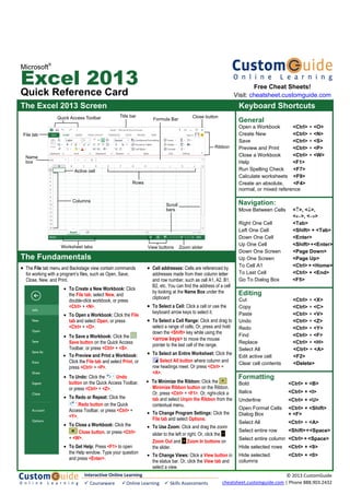 Microsoft
®
Excel 2013
Quick Reference Card
The Excel 2013 Screen Keyboard Shortcuts
General
Open a Workbook <Ctrl> + <O>
Create New <Ctrl> + <N>
Save <Ctrl> + <S>
Preview and Print <Ctrl> + <P>
Close a Workbook <Ctrl> + <W>
Help <F1>
Run Spelling Check <F7>
Calculate worksheets <F9>
Create an absolute, <F4>
normal, or mixed reference
Navigation:
Move Between Cells <↑>, <↓>,
<←>, <→>
Right One Cell <Tab>
Left One Cell <Shift> + <Tab>
Down One Cell <Enter>
Up One Cell <Shift>+<Enter>
Down One Screen <Page Down>
Up One Screen <Page Up>
To Cell A1 <Ctrl> + <Home>
To Last Cell <Ctrl> + <End>
Go To Dialog Box <F5>
Editing
Cut <Ctrl> + <X>
Copy <Ctrl> + <C>
Paste <Ctrl> + <V>
Undo <Ctrl> + <Z>
Redo <Ctrl> + <Y>
Find <Ctrl> + <F>
Replace <Ctrl> + <H>
Select All <Ctrl> + <A>
Edit active cell <F2>
Clear cell contents <Delete>
Formatting
Bold <Ctrl> + <B>
Italics <Ctrl> + <I>
Underline <Ctrl> + <U>
Open Format Cells <Ctrl> + <Shift>
Dialog Box + <F>
Select All <Ctrl> + <A>
Select entire row <Shift>+<Space>
Select entire column <Ctrl> + <Space>
Hide selected rows <Ctrl> + <9>
Hide selected <Ctrl> + <0>
columns
The Fundamentals
• The File tab menu and Backstage view contain commands
for working with a program’s files, such as Open, Save,
Close, New, and Print.
• Cell addresses: Cells are referenced by
addresses made from their column letter
and row number, such as cell A1, A2, B1,
B2, etc. You can find the address of a cell
by looking at the Name Box under the
clipboard
• To Select a Cell: Click a cell or use the
keyboard arrow keys to select it.
• To Select a Cell Range: Click and drag to
select a range of cells. Or, press and hold
down the <Shift> key while using the
<arrow keys> to move the mouse
pointer to the last cell of the range.
• To Select an Entire Worksheet: Click the
Select All button where column and
row headings meet. Or press <Ctrl> +
<A>.
• To Minimize the Ribbon: Click the
Minimize Ribbon button on the Ribbon.
Or, press <Ctrl> + <F1>. Or, right-click a
tab and select Unpin the Ribbon from the
contextual menu.
• To Change Program Settings: Click the
File tab and select Options.
• To Use Zoom: Click and drag the zoom
slider to the left or right. Or, click the
Zoom Out and Zoom In buttons on
the slider.
• To Change Views: Click a View button in
the status bar. Or, click the View tab and
select a view.
• To Create a New Workbook: Click
the File tab, select New, and
double-click workbook, or press
<Ctrl> + <N>.
• To Open a Workbook: Click the File
tab and select Open, or press
<Ctrl> + <O>.
• To Save a Workbook: Click the
Save button on the Quick Access
Toolbar, or press <Ctrl> + <S>.
• To Preview and Print a Workbook:
Click the File tab and select Print, or
press <Ctrl> + <P>.
• To Undo: Click the Undo
button on the Quick Access Toolbar,
or press <Ctrl> + <Z>.
• To Redo or Repeat: Click the
Redo button on the Quick
Access Toolbar, or press <Ctrl> +
<Y>.
• To Close a Workbook: Click the
Close button, or press <Ctrl>
+ <W>.
• To Get Help: Press <F1> to open
the Help window. Type your question
and press <Enter>.
File tab
Quick Access Toolbar Title bar
Scroll
bars
Zoom slider
Ribbon
View buttons
Close button
Name
box
Worksheet tabs
Formula Bar
Columns
Rows
Active cell
Free Cheat Sheets!
Visit: cheatsheet.customguide.com
Interactive Online Learning
Courseware Online Learning Skills Assessments
© 2013 CustomGuide
cheatsheet.customguide.com | Phone 888.903.2432
 