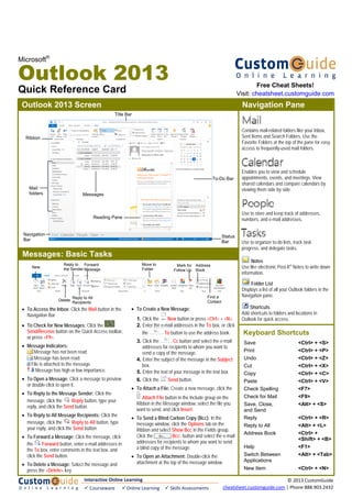Microsoft®
Outlook 2013
Quick Reference Card
• To Access the Inbox: Click the Mail button in the
Navigation Bar.
• To Check for New Messages: Click the
Send/Receive button on the Quick Access toolbar,
or press <F9>.
• Message Indicators:
Message has not been read.
Message has been read.
File is attached to the message.
Message has high or low importance.
• To Open a Message: Click a message to preview
or double-click to open it.
• To Reply to the Message Sender: Click the
message, click the Reply button, type your
reply, and click the Send button.
• To Reply to All Message Recipients: Click the
message, click the Reply to All button, type
your reply, and click the Send button.
• To Forward a Message: Click the message, click
the Forward button, enter e-mail addresses in
the To box, enter comments in the text box, and
click the Send button.
• To Delete a Message: Select the message and
press the <Delete> key.
• To Create a New Message:
1. Click the New button or press <Ctrl> + <N>.
2. Enter the e-mail addresses in the To box, or click
the To button to use the address book.
3. Click the Cc button and select the e-mail
addresses for recipients to whom you want to
send a copy of the message.
4. Enter the subject of the message in the Subject
box.
5. Enter the text of your message in the text box.
6. Click the Send button.
• To Attach a File: Create a new message, click the
Attach File button in the Include group on the
Ribbon in the Message window, select the file you
want to send, and click Insert.
• To Send a Blind Carbon Copy (Bcc): In the
message window, click the Options tab on the
Ribbon and select Show Bcc in the Fields group.
Click the Bcc: button and select the e-mail
addresses for recipients to whom you want to send
a blind copy of the message.
• To Open an Attachment: Double-click the
attachment at the top of the message window.
Outlook 2013 Screen
Mail
folders
Title Bar
Messages
Navigation
Bar
Ribbon
Status
Bar
To-Do Bar
Reading Pane
Navigation Pane
Shortcuts
Add shortcuts to folders and locations in
Outlook for quick access.
Use to organize to-do lists, track task
progress, and delegate tasks.
Contains mail-related folders like your Inbox,
Sent Items and Search Folders. Use the
Favorite Folders at the top of the pane for easy
access to frequently-used mail folders.
Enables you to view and schedule
appointments, events, and meetings. View
shared calendars and compare calendars by
viewing them side by side.
Use to store and keep track of addresses,
numbers, and e-mail addresses.
Notes
Use like electronic Post-It® Notes to write down
information.
Folder List
Displays a list of all your Outlook folders in the
Navigation pane.
Messages: Basic Tasks
New
Delete
Move to
Folder
Reply to
the Sender
Reply to All
Recipients
Forward
Message
Address
Book
Find a
Contact
Mark for
Follow Up
Save <Ctrl> + <S>
Print <Ctrl> + <P>
Undo <Ctrl> + <Z>
Cut <Ctrl> + <X>
Copy <Ctrl> + <C>
Paste <Ctrl> + <V>
Check Spelling <F7>
Check for Mail <F9>
Save, Close, <Alt> + <S>
and Send
Reply <Ctrl> + <R>
Reply to All <Alt> + <L>
Address Book <Ctrl> +
<Shift> + <B>
Help <F1>
Switch Between <Alt> + <Tab>
Applications
New Item <Ctrl> + <N>
Keyboard Shortcuts
Free Cheat Sheets!
Visit: cheatsheet.customguide.com
Interactive Online Learning
 Courseware   Online Learning   Skills Assessments
© 2013 CustomGuide 
cheatsheet.customguide.com | Phone 888.903.2432 
 