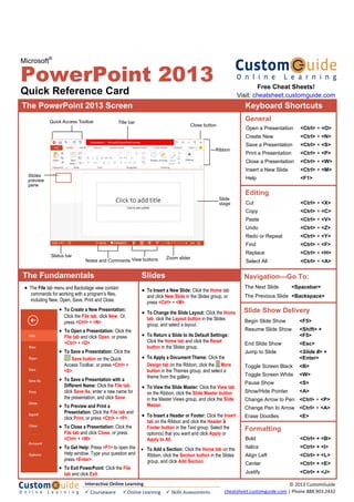 Microsoft®
PowerPoint 2013
Quick Reference Card
The PowerPoint 2013 Screen Keyboard Shortcuts
The Fundamentals
• To Create a New Presentation:
Click the File tab, click New. Or,
press <Ctrl> + <N>.
• To Open a Presentation: Click the
File tab and click Open, or press
<Ctrl> + <O>.
• To Save a Presentation: Click the
Save button on the Quick
Access Toolbar, or press <Ctrl> +
<S>.
• To Save a Presentation with a
Different Name: Click the File tab,
click Save As, enter a new name for
the presentation, and click Save.
• To Preview and Print a
Presentation: Click the File tab and
click Print, or press <Ctrl> + <P>.
• To Close a Presentation: Click the
File tab and click Close, or press
<Ctrl> + <W>.
• To Get Help: Press <F1> to open the
Help window. Type your question and
press <Enter>.
• To Exit PowerPoint: Click the File
tab and click Exit.
Open a Presentation <Ctrl> + <O>
Create New <Ctrl> + <N>
Save a Presentation <Ctrl> + <S>
Print a Presentation <Ctrl> + <P>
Close a Presentation <Ctrl> + <W>
Insert a New Slide <Ctrl> + <M>
Help <F1>
General
Editing
Formatting
Bold <Ctrl> + <B>
Italics <Ctrl> + <I>
Align Left <Ctrl> + <L>
Center <Ctrl> + <E>
Justify <Ctrl> + <J>
Cut <Ctrl> + <X>
Copy <Ctrl> + <C>
Paste <Ctrl> + <V>
Undo <Ctrl> + <Z>
Redo or Repeat <Ctrl> + <Y>
Find <Ctrl> + <F>
Replace <Ctrl> + <H>
Select All <Ctrl> + <A>
Navigation—Go To:
The Next Slide <Spacebar>
The Previous Slide <Backspace>
Slide Show Delivery
Begin Slide Show <F5>
Resume Slide Show <Shift> +
<F5>
End Slide Show <Esc>
Jump to Slide <Slide #> +
<Enter>
Toggle Screen Black <B>
Toggle Screen White <W>
Pause Show <S>
Show/Hide Pointer <A>
Change Arrow to Pen <Ctrl> + <P>
Change Pen to Arrow <Ctrl> + <A>
Erase Doodles <E>
• The File tab menu and Backstage view contain
commands for working with a program’s files,
including New, Open, Save, Print and Close.
• To Insert a New Slide: Click the Home tab
and click New Slide in the Slides group, or
press <Ctrl> + <M>.
• To Change the Slide Layout: Click the Home
tab, click the Layout button in the Slides
group, and select a layout.
• To Return a Slide to its Default Settings:
Click the Home tab and click the Reset
button in the Slides group.
• To Apply a Document Theme: Click the
Design tab on the Ribbon, click the More
button in the Themes group, and select a
theme from the gallery.
• To View the Slide Master: Click the View tab
on the Ribbon, click the Slide Master button
in the Master Views group, and click the Slide
Master.
• To Insert a Header or Footer: Click the Insert
tab on the Ribbon and click the Header &
Footer button in the Text group. Select the
option(s) that you want and click Apply or
Apply to All.
• To Add a Section: Click the Home tab on the
Ribbon, click the Section button in the Slides
group, and click Add Section.
Slides
Free Cheat Sheets!
Visit: cheatsheet.customguide.com
Interactive Online Learning
 Courseware   Online Learning   Skills Assessments
© 2013 CustomGuide 
cheatsheet.customguide.com | Phone 888.903.2432 
Quick Access Toolbar Title bar
Slide
stage
Zoom slider
Ribbon
View buttons
Close button
Slides
preview
pane
Status bar
Notes and Comments
 