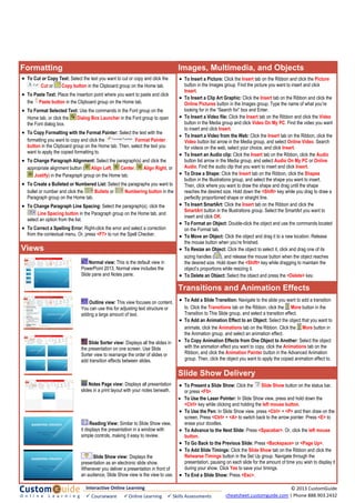 x XFormatting Images, Multimedia, and Objects
Views
• To Cut or Copy Text: Select the text you want to cut or copy and click the
Cut or Copy button in the Clipboard group on the Home tab.
• To Paste Text: Place the insertion point where you want to paste and click
the Paste button in the Clipboard group on the Home tab.
• To Format Selected Text: Use the commands in the Font group on the
Home tab, or click the Dialog Box Launcher in the Font group to open
the Font dialog box.
• To Copy Formatting with the Format Painter: Select the text with the
formatting you want to copy and click the Format Painter
button in the Clipboard group on the Home tab. Then, select the text you
want to apply the copied formatting to.
• To Change Paragraph Alignment: Select the paragraph(s) and click the
appropriate alignment button ( Align Left, Center, Align Right, or
Justify) in the Paragraph group on the Home tab.
• To Create a Bulleted or Numbered List: Select the paragraphs you want to
bullet or number and click the Bullets or Numbering button in the
Paragraph group on the Home tab.
• To Change Paragraph Line Spacing: Select the paragraph(s), click the
Line Spacing button in the Paragraph group on the Home tab, and
select an option from the list.
• To Correct a Spelling Error: Right-click the error and select a correction
from the contextual menu. Or, press <F7> to run the Spell Checker.
• To Add a Slide Transition: Navigate to the slide you want to add a transition
to. Click the Transitions tab on the Ribbon, click the More button in the
Transition to This Slide group, and select a transition effect.
• To Add an Animation Effect to an Object: Select the object that you want to
animate, click the Animations tab on the Ribbon. Click the More button in
the Animation group, and select an animation effect.
• To Copy Animation Effects from One Object to Another: Select the object
with the animation effect you want to copy, click the Animations tab on the
Ribbon, and click the Animation Painter button in the Advanced Animation
group. Then, click the object you want to apply the copied animation effect to.
• To Insert a Picture: Click the Insert tab on the Ribbon and click the Picture
button in the Images group. Find the picture you want to insert and click
Insert.
• To Insert a Clip Art Graphic: Click the Insert tab on the Ribbon and click the
Online Pictures button in the Images group. Type the name of what you’re
looking for in the “Search for” box and Enter.
• To Insert a Video file: Click the Insert tab on the Ribbon and click the Video
button in the Media group and click Video On My PC. Find the video you want
to insert and click Insert.
• To Insert a Video from the Web: Click the Insert tab on the Ribbon, click the
Video button list arrow in the Media group, and select Online Video. Search
for videos on the web, select your choice, and click Insert.
• To Insert an Audio clip: Click the Insert tab on the Ribbon, click the Audio
button list arrow in the Media group, and select Audio On My PC or Online
Audio. Find the audio clip that you want to insert and click Insert.
• To Draw a Shape: Click the Insert tab on the Ribbon, click the Shapes
button in the Illustrations group, and select the shape you want to insert.
Then, click where you want to draw the shape and drag until the shape
reaches the desired size. Hold down the <Shift> key while you drag to draw a
perfectly proportioned shape or straight line.
• To Insert SmartArt: Click the Insert tab on the Ribbon and click the
SmartArt button in the Illustrations group. Select the SmartArt you want to
insert and click OK.
• To Format an Object: Double-click the object and use the commands located
on the Format tab.
• To Move an Object: Click the object and drag it to a new location. Release
the mouse button when you’re finished.
• To Resize an Object: Click the object to select it, click and drag one of its
sizing handles ( ), and release the mouse button when the object reaches
the desired size. Hold down the <Shift> key while dragging to maintain the
object’s proportions while resizing it.
• To Delete an Object: Select the object and press the <Delete> key.
Transitions and Animation Effects
Slide Show Delivery
• To Present a Slide Show: Click the Slide Show button on the status bar,
or press <F5>.
• To Use the Laser Pointer: In Slide Show view, press and hold down the
<Ctrl> key while clicking and holding the left mouse button.
• To Use the Pen: In Slide Show view, press <Ctrl> + <P> and then draw on the
screen. Press <Ctrl> + <A> to switch back to the arrow pointer. Press <E> to
erase your doodles.
• To Advance to the Next Slide: Press <Spacebar>. Or, click the left mouse
button.
• To Go Back to the Previous Slide: Press <Backspace> or <Page Up>.
• To Add Slide Timings: Click the Slide Show tab on the Ribbon and click the
Rehearse Timings button in the Set Up group. Navigate through the
presentation, pausing on each slide for the amount of time you wish to display it
during your show. Click Yes to save your timings.
• To End a Slide Show: Press <Esc>.
Interactive Online Learning
 Courseware   Online Learning   Skills Assessments
© 2013 CustomGuide 
cheatsheet.customguide.com | Phone 888.903.2432 
Outline view: This view focuses on content.
You can use this for adjusting text structure or
adding a large amount of text.
Normal view: This is the default view in
PowerPoint 2013. Normal view includes the
Slide pane and Notes pane.
Slide Sorter view: Displays all the slides in
the presentation on one screen. Use Slide
Sorter view to rearrange the order of slides or
add transition effects between slides.
Slide Show view: Displays the
presentation as an electronic slide show.
Whenever you deliver a presentation in front of
an audience, Slide Show view is the view to use.
Reading View: Similar to Slide Show view,
it displays the presentation in a window with
simple controls, making it easy to review.
Notes Page view: Displays all presentation
slides in a print layout with your notes beneath.
 