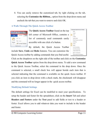 © NR Computer Learning Center Page 11
8. You can easily remove the customized tab, by right clicking on the tab,
selecting the Customize the Ribbon... option from the drop-down menu and
uncheck the tab that you want to remove and click OK.
A Walk Through The Quick Access Toolbar
The Quick Access Toolbar found on the top
left corner of Microsoft Office, contains a
list of commonly used commands easily
accesible with one click of a button.
By default, the Quick Access Toolbar
include Save, Undo and Redo features. You can customize the
Quick Access toolbar by adding commands that you find useful.
Click on the dropdown on the right side of the toolbar and click on the Customize
Quick Access Toolbar option from the drop down menu. To add a new command
to the Quick Access Toolbar, select the command in the drop down. Once the
command is selected, a small check box will appear beside each item that is
selected indicating that the command is available on the quick Acess toolbar. If
you click an item in drop down with a check mark, the checkmark will disappear
and the command will no longer appear in the quick access toolbar.
Modifying Default Settings
The default settings for Excel can be modified to meet your specifications. To
setup the header and footer for the spreadsheet, click on the Insert Tab and select
Headers and Footers under the Text panel to add fields or text to a header or
footer. Excel allows you to add whatever data you want to include in the header
and footer.
 