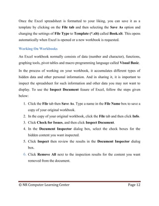 © NR Computer Learning Center Page 12
Once the Excel spreadsheet is formatted to your liking, you can save it as a
template by clicking on the File tab and then selecting the Save As option and
changing the settings of File Type to Template (*.xlt) called Book.xlt. This opens
automatically when Excel is opened or a new workbook is requested.
Working On Workbooks
An Excel workbook normally consists of data (number and character), functions,
graphing tools, pivot tables and macro programming language called Visual Basic.
In the process of working on your workbook, it accumulates different types of
hidden data and other personal information. And in sharing it, it is important to
inspect the spreadsheet for such information and other data you may not want to
display. To use the Inspect Document feaure of Excel, follow the steps given
below:
1. Click the File tab then Save As. Type a name in the File Name box to save a
copy of your original workbook.
2. In the copy of your original workbook, click the File tab and then click Info.
3. Click Check for Issues, and then click Inspect Document.
4. In the Document Inspector dialog box, select the check boxes for the
hidden content you want inspected.
5. Click Inspect then review the results in the Document Inspector dialog
box.
6. Click Remove All next to the inspection results for the content you want
removed from the document.
 