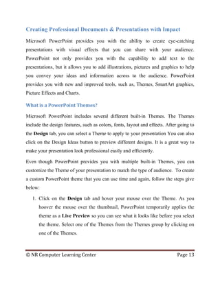 © NR Computer Learning Center Page 13
Creating Professional Documents & Presentations with Impact
Microsoft PowerPoint provides you with the ability to create eye-catching
presentations with visual effects that you can share with your audience.
PowerPoint not only provides you with the capability to add text to the
presentations, but it allows you to add illustrations, pictures and graphics to help
you convey your ideas and information across to the audience. PowerPoint
provides you with new and improved tools, such as, Themes, SmartArt graphics,
Picture Effects and Charts.
What is a PowerPoint Themes?
Microsoft PowerPoint includes several different built-in Themes. The Themes
include the design features, such as colors, fonts, layout and effects. After going to
the Design tab, you can select a Theme to apply to your presentation You can also
click on the Design Ideas button to preview different designs. It is a great way to
make your presentation look professional easily and efficiently.
Even though PowerPoint provides you with multiple built-in Themes, you can
customize the Theme of your presentation to match the type of audience. To create
a custom PowerPoint theme that you can use time and again, follow the steps give
below:
1. Click on the Design tab and hover your mouse over the Theme. As you
hoover the mouse over the thumbnail, PowerPoint temporarily applies the
theme as a Live Preview so you can see what it looks like before you select
the theme. Select one of the Themes from the Themes group by clicking on
one of the Themes.
 