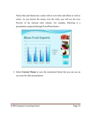© NR Computer Learning Center Page 15
Notice that each theme has a name with its own fonts and effects as well as
colors. As you hoover the mouse over the color, you will see the Live
Preview of the selected color scheme. For example, following is a
presentation composed through PowerPoint themes –
3. Select Current Theme to save the customized theme that you can use on
use reuse for other presentations.
 