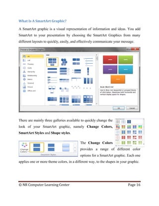 © NR Computer Learning Center Page 16
What Is A SmartArt Graphic?
A SmartArt graphic is a visual representation of information and ideas. You add
SmartArt to your presentation by choosing the SmartArt Graphics from many
different layouts to quickly, easily, and effectively communicate your message.
There are mainly three galleries available to quickly change the
look of your SmartArt graphic, namely Change Colors,
SmartArt Styles and Shape styles.
The Change Colors
provides a range of different color
options for a SmartArt graphic. Each one
applies one or more theme colors, in a different way, to the shapes in your graphic.
 