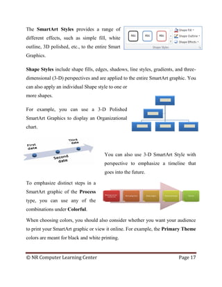 © NR Computer Learning Center Page 17
The SmartArt Styles provides a range of
different effects, such as simple fill, white
outline, 3D polished, etc., to the entire Smart
Graphics.
Shape Styles include shape fills, edges, shadows, line styles, gradients, and three-
dimensional (3-D) perspectives and are applied to the entire SmartArt graphic. You
can also apply an individual Shape style to one or
more shapes.
For example, you can use a 3-D Polished
SmartArt Graphics to display an Organizational
chart.
You can also use 3-D SmartArt Style with
perspective to emphasize a timeline that
goes into the future.
To emphasize distinct steps in a
SmartArt graphic of the Process
type, you can use any of the
combinations under Colorful.
When choosing colors, you should also consider whether you want your audience
to print your SmartArt graphic or view it online. For example, the Primary Theme
colors are meant for black and white printing.
 