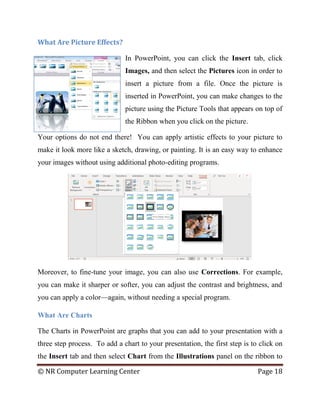 © NR Computer Learning Center Page 18
What Are Picture Effects?
In PowerPoint, you can click the Insert tab, click
Images, and then select the Pictures icon in order to
insert a picture from a file. Once the picture is
inserted in PowerPoint, you can make changes to the
picture using the Picture Tools that appears on top of
the Ribbon when you click on the picture.
Your options do not end there! You can apply artistic effects to your picture to
make it look more like a sketch, drawing, or painting. It is an easy way to enhance
your images without using additional photo-editing programs.
Moreover, to fine-tune your image, you can also use Corrections. For example,
you can make it sharper or softer, you can adjust the contrast and brightness, and
you can apply a color—again, without needing a special program.
What Are Charts
The Charts in PowerPoint are graphs that you can add to your presentation with a
three step process. To add a chart to your presentation, the first step is to click on
the Insert tab and then select Chart from the Illustrations panel on the ribbon to
 