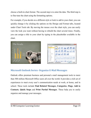 © NR Computer Learning Center Page 19
choose a built-in chart format. The second step is to enter the data. The third step is
to fine-tune the chart using the formatting options.
For example, if you decide on a different style or look to add to your chart, you can
quickly change it by clicking the options on the Design and Format tabs, located
under Chart Tools tab. By moving the mouse over the chart style, you can easily
view the look you want without having to rebuild the chart several times. Finally,
you can assign a title to your chart by typing in the placeholder available in the
chart.
Microsoft Outlook Series- Organize E-Mail Messages
Outlook offers premium business and personal e-mail management tools to more
than 500 million Microsoft Office users all over the world. It provides a rich set of
experiences to meet every user’s communication needs at work, at home, and in
school. These tools include Find Related Messages, Categories, Flags, Add to
Contacts, Quick Steps and Print Partial Messages. These help you to easily
organize and manage your messages.
 