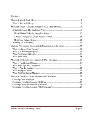 © NR Computer Learning Center Page 2
Contents
Microsoft Word– Mail Merge....................................................................................3
What Is The Mail Merge? .......................................................................................3
Microsoft Excel - Using Backstage View & Other Options......................................8
A Quick Look At The Backstage View ..................................................................8
Tie A Ribbon To Easily Complete Tasks ..........................................................10
A Walk Through The Quick Access Toolbar ....................................................11
Modifying Default Settings................................................................................11
Working On Workbooks.......................................................................................12
Creating Professional Documents & Presentations with Impact.............................13
What is a PowerPoint Themes? ............................................................................13
What Is A SmartArt Graphic?...............................................................................16
What Are Picture Effects?.....................................................................................18
What Are Charts....................................................................................................18
Microsoft Outlook Series- Organize E-Mail Messages...........................................19
What Is Find Related Messages............................................................................20
What Are Flags And Categories ...........................................................................20
What Is Add To Contacts......................................................................................22
What Are Quick Steps...........................................................................................23
What Are Print Partial Messages ..........................................................................24
Microsoft OneNote: Create New OneNote Notebook.............................................25
Creating a new Notebook......................................................................................25
Creating a New Notebook on SkyDrive ...............................................................26
Creating a New Notebook on a Network..............................................................28
Creating a New Notebook on “My Computer”.....................................................29
 