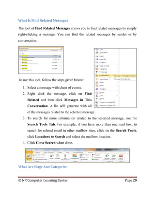 © NR Computer Learning Center Page 20
What Is Find Related Messages
The tool of Find Related Messages allows you to find related messages by simply
right-clicking a message. You can find the related messages by sender or by
conversation.
To use this tool, follow the steps given below:
1. Select a message with chain of events.
2. Right click the message, click on Find
Related and then click Messages in This
Conversation. A list will generate with all
of the messages related to the selected message.
3. To search for more information related to the selected message, use the
Search Tools Tab. For example, if you have more than one mail box, to
search for related email in other mailbox sites, click on the Search Tools,
click Locations to Search and select the mailbox location.
4. Click Close Search when done.
What Are Flags And Categories
 