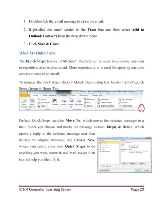 © NR Computer Learning Center Page 23
1. Double-click the email message to open the email.
2. Right-click the email sender in the From line and then select Add to
Outlook Contacts from the drop down menu.
3. Click Save & Close.
What Are Quick Steps
The Quick Steps feature of Microsoft Outlook can be used to automate common
or repetitive tasks in your email. More importantly, it is used for applying multiple
actions at once to an email.
To manage the quick steps, click on Quick Steps dialog box located right of Quick
Steps Group in Home Tab.
Default Quick Steps includes Move To, which moves the selected message to a
mail folder you choose and marks the message as read; Reply & Delete, which
opens a reply to the selected message and then
deletes the original message; and Create New,
where you create your own Quick Steps to do
anything you want, name it, and even assign it an
icon to help you identify it.
 