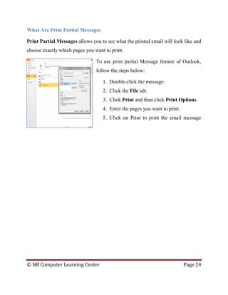 © NR Computer Learning Center Page 24
What Are Print Partial Messages
Print Partial Messages allows you to see what the printed email will look like and
choose exactly which pages you want to print.
To use print partial Message feature of Outlook,
follow the steps below:
1. Double-click the message.
2. Click the File tab.
3. Click Print and then click Print Options.
4. Enter the pages you want to print.
5. Click on Print to print the email message
 