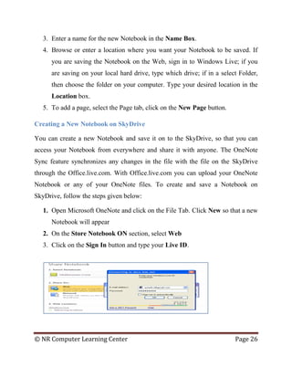 © NR Computer Learning Center Page 26
3. Enter a name for the new Notebook in the Name Box.
4. Browse or enter a location where you want your Notebook to be saved. If
you are saving the Notebook on the Web, sign in to Windows Live; if you
are saving on your local hard drive, type which drive; if in a select Folder,
then choose the folder on your computer. Type your desired location in the
Location box.
5. To add a page, select the Page tab, click on the New Page button.
Creating a New Notebook on SkyDrive
You can create a new Notebook and save it on to the SkyDrive, so that you can
access your Notebook from everywhere and share it with anyone. The OneNote
Sync feature synchronizes any changes in the file with the file on the SkyDrive
through the Office.live.com. With Office.live.com you can upload your OneNote
Notebook or any of your OneNote files. To create and save a Notebook on
SkyDrive, follow the steps given below:
1. Open Microsoft OneNote and click on the File Tab. Click New so that a new
Notebook will appear
2. On the Store Notebook ON section, select Web
3. Click on the Sign In button and type your Live ID.
 