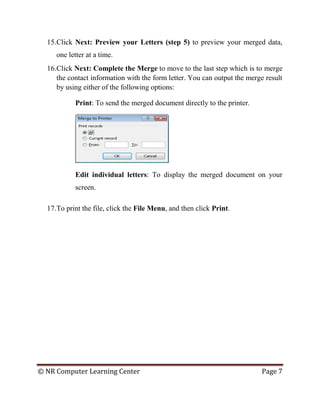 © NR Computer Learning Center Page 7
15.Click Next: Preview your Letters (step 5) to preview your merged data,
one letter at a time.
16.Click Next: Complete the Merge to move to the last step which is to merge
the contact information with the form letter. You can output the merge result
by using either of the following options:
Print: To send the merged document directly to the printer.
Edit individual letters: To display the merged document on your
screen.
17.To print the file, click the File Menu, and then click Print.
 