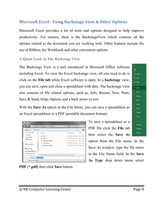 © NR Computer Learning Center Page 8
Microsoft Excel - Using Backstage View & Other Options
Microsoft Excel provides a lot of tools and options designed to help improve
productivity. For starters, there is the BackstageView which contains all the
options related to the document you are working with. Other features include the
use of Ribbon, the Workbook and other convenient options.
A Quick Look At The Backstage View
The Backstage View is a tool introduced in Microsoft Office software
including Excel. To view the Excel backstage view, all you need to do is
click on the File tab while Excel software is open. In a backstage view,
you can save, open and close a spreadsheet with data. The backstage view
also consists of file related options, such as, Info, Recent, New, Print,
Save & Send, Help, Options and a back arrow to exit.
With the Save As option in the File Menu, you can save a spreadsheet as
an Excel spreadsheet or a PDF (portable document format).
To save a spreadsheet as a
PDF file click the File tab
then select the Save As
option from the File menu. In the
Save As window, type the file name
in the File Name field. In the Save
As Type drop down menu select
PDF (*.pdf) then click Save button.
 