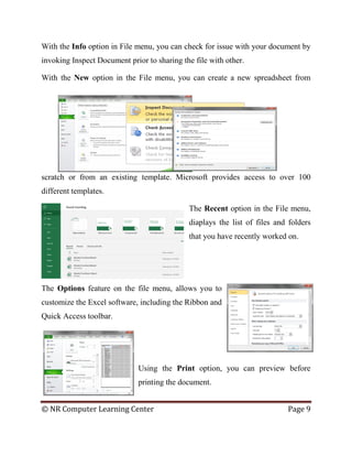 © NR Computer Learning Center Page 9
With the Info option in File menu, you can check for issue with your document by
invoking Inspect Document prior to sharing the file with other.
With the New option in the File menu, you can create a new spreadsheet from
scratch or from an existing template. Microsoft provides access to over 100
different templates.
The Recent option in the File menu,
diaplays the list of files and folders
that you have recently worked on.
The Options feature on the file menu, allows you to
customize the Excel software, including the Ribbon and
Quick Access toolbar.
Using the Print option, you can preview before
printing the document.
 