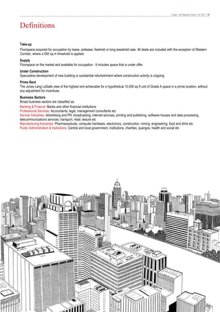 Pulse • UK National Voice • Q1 2011 10



Definitions

Take-up
Floorspace acquired for occupation by lease, prelease, freehold or long leasehold sale. All deals are included with the exception of Western
Corridor, where a 500 sq m threshold is applied.
Supply
Floorspace on the market and available for occupation. It includes space that is under offer.
Under Construction
Speculative development of new building or substantial refurbishment where construction activity is ongoing.
Prime Rent
The Jones Lang LaSalle view of the highest rent achievable for a hypothetical 10,000 sq ft unit of Grade A space in a prime location, without
any adjustment for incentives.
Business Sectors
Broad business sectors are classified as:
Banking & Finance: Banks and other financial institutions
Professional Services: Accountants, legal, management consultants etc
Service Industries: Advertising and PR, broadcasting, internet services, printing and publishing, software houses and data processing,
telecommunications services, transport, retail, leisure etc
Manufacturing Industries: Pharmaceuticals, computer hardware, electronics, construction, mining, engineering, food and drink etc
Public Administration & Institutions: Central and local government, institutions, charities, quangos, health and social etc
 