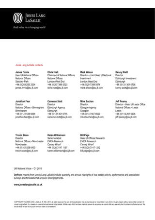 Jones Lang LaSalle contacts

 James Finnis                                      Chris Hiatt                                       Mark Wilson                                           Kenny Waitt
 Head of National Offices                          Chairman of National Offices                      Director – Joint Head of National                     Director
 National Offices                                  National Offices                                  Investment                                            Edinburgh Investment
 Stockley Park                                     London West End                                   London West End                                       Edinburgh
 +44 (0)20 8283 2534                               +44 (0)20 7399 5323                               +44 (0)20 7399 5874                                   +44 (0)131 301 6706
 james.finnis@eu.jll.com                           chris.hiatt@eu.jll.com                            mark.wilson@eu.jll.com                                kenny.waitt@eu.jll.com




 Jonathan Fear                                     Cameron Stott                                     Mike Buchan                                           Jeff Pearey
 Director                                          Director                                          Director                                              Director – Head of Leeds Office
 National Offices - Birmingham                     Edinburgh Agency                                  Glasgow Agency                                        National Offices - Leeds
 Birmingham                                        Edinburgh                                         Glasgow                                               Leeds
 +44 (0)121 634 6564                               +44 (0)131 301 6715                               +44 (0)141 567 6623                                   +44 (0)113 261 6236
 jonathan.fear@eu.jll.com                          cameron.stott@eu.jll.com                          mike.buchan@eu.jll.com                                jeff.pearey@eu.jll.com




 Trevor Sloan                                      Karen Williamson                                  Bill Page
 Director                                          Senior Analyst                                    Head of Offices Research
 National Offices - Manchester                     EMEA Research                                     EMEA Research
 Manchester                                        Canary Wharf                                      Canary Wharf
 +44 (0)161 828 6430                               +44 (0)20 3147 1197                               +44 (0)20 3147 1212
 trevor.sloan@eu.jll.com                           karen.williamson@eu.jll.com                       bill.page@eu.jll.com




UK National Voice – Q1 2011

OnPoint reports from Jones Lang LaSalle include quarterly and annual highlights of real estate activity, performance and specialised
surveys and forecasts that uncover emerging trends.

www.joneslanglasalle.co.uk




COPYRIGHT © JONES LANG LASALLE IP, INC. 2011. All rights reserved. No part of this publication may be reproduced or transmitted in any form or by any means without prior written consent of
Jones Lang LaSalle. It is based on material that we believe to be reliable. Whilst every effort has been made to ensure its accuracy, we cannot offer any warranty that it contains no factual errors. We
would like to be told of any such errors in order to correct them.
 