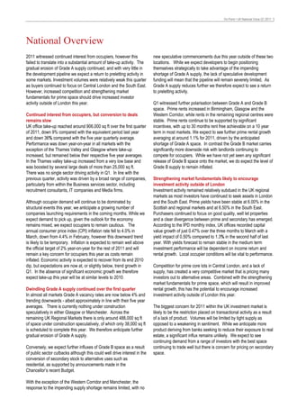 On Point • UK National Voice Q1 2011 3




National Overview
2011 witnessed continued interest from occupiers, however this             new speculative commencements due this year outside of these two
failed to translate into a substantial amount of take-up activity. The     locations. While we expect developers to begin positioning
gradual erosion of Grade A supply continued, and with very little in       themselves strategically to take advantage of the impending
the development pipeline we expect a return to preletting activity in      shortage of Grade A supply, the lack of speculative development
some markets. Investment volumes were relatively weak this quarter         funding will mean that the pipeline will remain severely limited. As
as buyers continued to focus on Central London and the South East.         Grade A supply reduces further we therefore expect to see a return
However, increased competition and strengthening market                    to preletting activity.
fundamentals for prime space should drive increased investor
activity outside of London this year.                                      Q1 witnessed further polarisation between Grade A and Grade B
                                                                           space. Prime rents increased in Birmingham, Glasgow and the
Continued interest from occupiers, but conversion to deals                 Western Corridor, while rents in the remaining regional centres were
remains slow                                                               stable. Prime rents continue to be supported by significant
UK office take-up reached around 906,000 sq ft over the first quarter      incentives, with up to 30 months rent free achievable on a 10 year
of 2011, down 9% compared with the equivalent period last year             term in most markets. We expect to see further prime rental growth
and down 36% compared with the five year quarterly average.                averaging at around 1.1% for 2011, driven by the anticipated
Performance was down year-on-year in all markets with the                  shortage of Grade A space. In contrast the Grade B market carries
exception of the Thames Valley and Glasgow where take-up                   significantly more downside risk with landlords continuing to
increased, but remained below their respective five year averages.         compete for occupiers. While we have not yet seen any significant
In the Thames valley take-up increased from a very low base and            release of Grade B space onto the market, we do expect the level of
was boosted by several large deals of more than 25,000 sq ft.              Grade B supply to remain inflated.
There was no single sector driving activity in Q1. In line with the
previous quarter, activity was driven by a broad range of companies,       Strengthening market fundamentals likely to encourage
particularly from within the Business services sector, including           investment activity outside of London
recruitment consultants, IT companies and Media firms.                     Investment activity remained relatively subdued in the UK regional
                                                                           markets as most investors have continued to seek assets in London
Although occupier demand will continue to be dominated by                  and the South East. Prime yields have been stable at 6.00% in the
structural events this year, we anticipate a growing number of             Scottish and regional markets and at 6.50% in the South East.
companies launching requirements in the coming months. While we            Purchasers continued to focus on good quality, well let properties
expect demand to pick up, given the outlook for the economy                and a clear divergence between prime and secondary has emerged.
remains mixed, we expect occupiers to remain cautious. The                 According to the IPD monthly index, UK offices recorded capital
annual consumer price index (CPI) inflation rate fell to 4.0% in           value growth of just 0.47% over the three months to March with a
March, down from 4.4% in February, however this downward trend             yield impact of 0.50% compared to 1.3% in the second half of last
is likely to be temporary. Inflation is expected to remain well above      year. With yields forecast to remain stable in the medium term
the official target of 2% year-on-year for the rest of 2011 and will       investment performance will be dependent on income return and
remain a key concern for occupiers this year as costs remain               rental growth. Local occupier conditions will be vital to performance.
inflated. Economic activity is expected to recover from its end 2010
dip, but expectations are now at, or slightly below, trend growth in       Competition for prime core lots in Central London, and a lack of
Q1. In the absence of significant economic growth we therefore             supply, has created a very competitive market that is pricing many
expect take-up this year will be at similar levels to 2010.                investors out to alternative areas. Combined with the strengthening
                                                                           market fundamentals for prime space, which will result in improved
Dwindling Grade A supply continued over the first quarter                  rental growth, this has the potential to encourage increased
In almost all markets Grade A vacancy rates are now below 4% and           investment activity outside of London this year.
trending downwards - albeit approximately in line with their five year
averages. There is currently nothing under construction                    The biggest concern for 2011 within the UK investment market is
speculatively in either Glasgow or Manchester. Across the                  likely to be the restriction placed on transactional activity as a result
remaining UK Regional Markets there is only around 488,000 sq ft           of a lack of product. Volumes will be limited by tight supply as
of space under construction speculatively, of which only 38,000 sq ft      opposed to a weakening in sentiment. While we anticipate more
is scheduled to complete this year. We therefore anticipate further        product deriving from banks seeking to reduce their exposure to real
gradual erosion of Grade A supply.                                         estate, a significant influx remains unlikely. We expect to see
                                                                           continuing demand from a range of investors with the best space
Conversely, we expect further influxes of Grade B space as a result        continuing to trade well but there is concern for pricing on secondary
of public sector cutbacks although this could well drive interest in the   space.
conversion of secondary stock to alternative uses such as
residential, as supported by announcements made in the
Chancellor’s recent Budget.

With the exception of the Western Corridor and Manchester, the
response to the impending supply shortage remains limited, with no
 