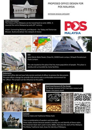Client Information:
The history of Pos Malaysia can be traced back to early 1800s. It
covered the entire Malaysia by early 20th century.
Vision: Connecting Malaysia, and Beyond – For Today and Tomorrow
Mission: Build and deliver the network of choice
Site:
Jalan Datuk Abdul Razak, Chow Kit, 50300 Kuala Lumpur, Wilayah Persekutuan
Kuala Lumpur.
This site located at the place that has more population of people. This place is
nearby and surrounded by many facilities.
Statements:
Some post office did not have fully service and lack of officer to process the documents.
This post office is design for provide fully service and a comfortable environment for
the officer. This project can be influence to the public.
Concept:
Victorian Style and Traditional Malay Style
This is a combination of western and Asia style.
These styles chosen because woods is mostly use and identify of these styles.
The Victorian Style start used in early 1800s, that also the start of Pos Malaysia.
The Malay Traditional style show the identity of Malaysia.
Motif And Element Of The Design:
The design element of this two style related with
flower and plants motif.
PROPOSED OFFICE DESIGN FOR
POS MALAYSIA
INTERIOR DESIGN CATEGORY
 