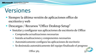 Versiones
 Siempre la última versión de aplicaciones office de
  escritorio y web
 Descargas / Recursos “Office Desktop Setup”
    Instalar y configurar sus aplicaciones de escritorio de Office
        Comprueba actualizaciones necesarias
        Instala actualizaciones y componentes necesarios
        Automáticamente configura las aplicaciones de escritorio
        Se desinstala automáticamente del equipo finalizado el progreso

                    Office 365                                       33
 