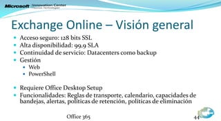 Exchange Online – Visión general
   Acceso seguro: 128 bits SSL
   Alta disponibilidad: 99,9 SLA
   Continuidad de servicio: Datacenters como backup
   Gestión
      Web
      PowerShell

 Requiere Office Desktop Setup
 Funcionalidades: Reglas de transporte, calendario, capacidades de
    bandejas, alertas, políticas de retención, políticas de eliminación

                      Office 365                                          44
 