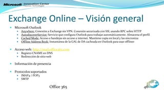 Exchange Online – Visión general
 Microsoft Outlook
       Anywhere: Conexión a Exchange sin VPN. Conexión securizada con SSl, usando RPC sobre HTTP
       AutodiscoverService: Servicio que configura Outlook para trabajar automáticamente. Almacena el perfil
       Cached Mode: Acceso a bandejas sin acceso a internet. Mantiene copia en local y las sincroniza
       Offline Address Book: Instantánea de la GAL de DA cacheada en Outlook para usar offliner

 Acceso web: http://mail.office365.com
       Registro CNAME en DNS
       Redirección de sitio web

 Información de presencia

 Protocolos soportados
       IMAP4 / POP3
       SMTP

                              Office 365                                                                46
 