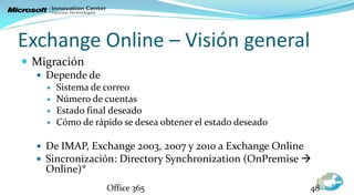 Exchange Online – Visión general
 Migración
   Depende de
       Sistema de correo
       Número de cuentas
       Estado final deseado
       Cómo de rápido se desea obtener el estado deseado

   De IMAP, Exchange 2003, 2007 y 2010 a Exchange Online
   Sincronización: Directory Synchronization (OnPremise 
    Online)*
                   Office 365                               48
 
