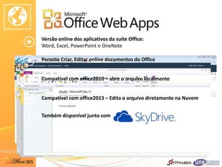 Versão online dos aplicativos da suíte Office:
Word, Excel, PowerPoint e OneNote

Permite Criar, Editar online documentos do Office


Compatível com office2010 – abre o arquivo localmente


Compatível com office2013 – Edita o arquivo diretamente na Nuvem


Também disponível junto com
 