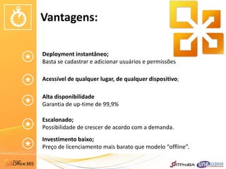 Vantagens:

Deployment instantâneo;
Basta se cadastrar e adicionar usuários e permissões

Acessível de qualquer lugar, de qualquer dispositivo;

Alta disponibilidade
Garantia de up-time de 99,9%

Escalonado;
Possibilidade de crescer de acordo com a demanda.
Investimento baixo;
Preço de licenciamento mais barato que modelo “offline”.
 
