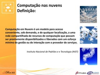 Computação nas nuvens
         Definição:



Computação em Nuvem é um modelo para acesso
conveniente, sob demanda, e de qualquer localização, a uma
rede compartilhada de recursos de computação que possam
ser prontamente disponibilizados e liberados com um esforço
mínimo de gestão ou de interação com o provedor de serviços.


                 Instituto Nacional de Padrões e e Tecnologia (NIST)
 