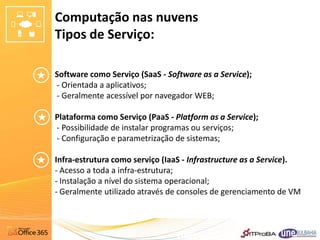 Computação nas nuvens
Tipos de Serviço:

Software como Serviço (SaaS - Software as a Service);
- Orientada a aplicativos;
- Geralmente acessível por navegador WEB;

Plataforma como Serviço (PaaS - Platform as a Service);
- Possibilidade de instalar programas ou serviços;
- Configuração e parametrização de sistemas;

Infra-estrutura como serviço (IaaS - Infrastructure as a Service).
- Acesso a toda a infra-estrutura;
- Instalação a nível do sistema operacional;
- Geralmente utilizado através de consoles de gerenciamento de VM
 