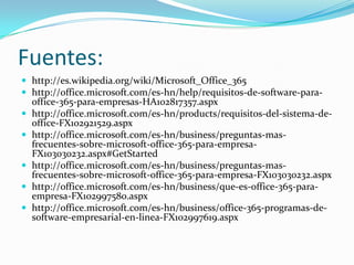 Fuentes:
 http://es.wikipedia.org/wiki/Microsoft_Office_365
 http://office.microsoft.com/es-hn/help/requisitos-de-software-para-
office-365-para-empresas-HA102817357.aspx
 http://office.microsoft.com/es-hn/products/requisitos-del-sistema-de-
office-FX102921529.aspx
 http://office.microsoft.com/es-hn/business/preguntas-mas-
frecuentes-sobre-microsoft-office-365-para-empresa-
FX103030232.aspx#GetStarted
 http://office.microsoft.com/es-hn/business/preguntas-mas-
frecuentes-sobre-microsoft-office-365-para-empresa-FX103030232.aspx
 http://office.microsoft.com/es-hn/business/que-es-office-365-para-
empresa-FX102997580.aspx
 http://office.microsoft.com/es-hn/business/office-365-programas-de-
software-empresarial-en-linea-FX102997619.aspx
 