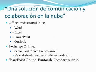 “Una solución de comunicación y
colaboración en la nube”
 Office Professional Plus:
 - Word
 - Excel
 - PowerPoint
 - Outlook
 Exchange Online:
 Correo Electrónico Empresarial
 Calendarios de uso compartido, correo de voz…
 SharePoint Online: Puntos de Compartimiento
 