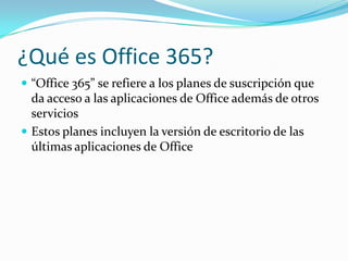 ¿Qué es Office 365?
 “Office 365” se refiere a los planes de suscripción que
da acceso a las aplicaciones de Office además de otros
servicios
 Estos planes incluyen la versión de escritorio de las
últimas aplicaciones de Office
 
