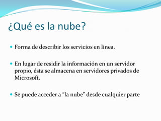 ¿Qué es la nube?
 Forma de describir los servicios en línea.
 En lugar de residir la información en un servidor
propio, ésta se almacena en servidores privados de
Microsoft.
 Se puede acceder a “la nube” desde cualquier parte
 